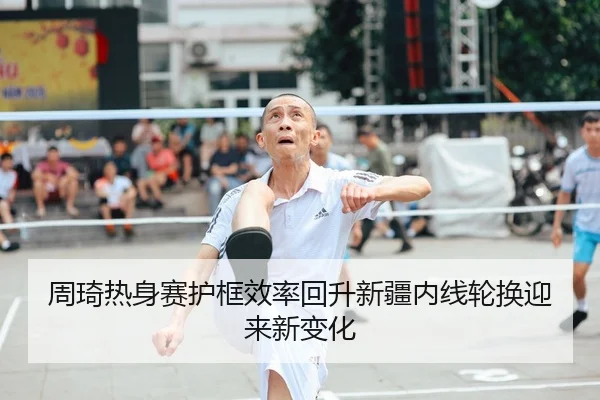 周琦热身赛护框效率回升新疆内线轮换迎来新变化