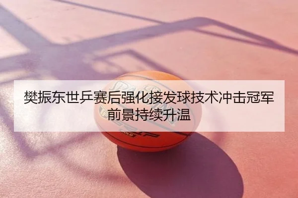 樊振东世乒赛后强化接发球技术冲击冠军前景持续升温
