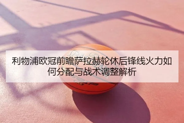 利物浦欧冠前瞻萨拉赫轮休后锋线火力如何分配与战术调整解析